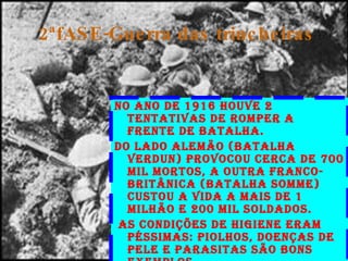 2ªfASE-Guerra das trincheiras No ano de 1916 houve 2 tentativas de romper a frente de batalha. Do lado alemão (batalha Verdun) provocou cerca de 700 mil mortos, a outra franco-britânica (Batalha Somme) custou a vida a mais de 1 milhão e 200 mil soldados. As condições de higiene eram pÉssimas: piolhos, doenças de pele e parasitas são bons exemplos. 