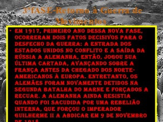 3ªfASE-Retorno à Guerra de Movimentos Em 1917, primeiro ano dessa nova fase, ocorreram dois fatos decisivos para o desfecho da guerra: a entrada dos Estados Unidos no conflito e a saída da Rússia A Alemanha, então, jogou sua última cartada, avançando sobre a França antes da chegado dos norte-americanos à Europa. Entretanto, os alemães foram novamente detidos na Segunda Batalha do Marne e forçados a recuar. A Alemanha ainda resistia quando foi sacudida por uma rebelião interna, que forçou o imperador Guilherme II a abdicar em 9 de Novembro de 1918. 