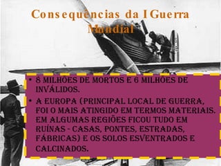 Consequências da I Guerra Mundial 8 milhões de mortos e 6 milhões de inválidos. A Europa (principal local de Guerra, foi o mais atingido em termos materiais. em algumas regiões ficou tudo em ruínas - casas, pontes, estradas, fábricas) e os solos esventrados e calcinados . 