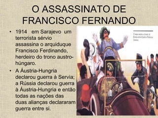 O ASSASSINATO DE
FRANCISCO FERNANDO
• 1914 em Sarajevo um
terrorista sérvio
assassina o arquiduque
Francisco Ferdinando,
herdeiro do trono austro-
húngaro.
• A Áustria-Hungria
declarou guerra à Servia;
a Rússia declarou guerra
à Áustria-Hungria e então
todas as nações das
duas alianças declararam
guerra entre si.
 