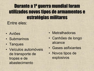 Durante a 1ª guerra mundial foram
utilizados novos tipos de armamentos e
estratégias militares
• Aviões
• Submarinos
• Tanques
• Veículos automóveis
de transporte de
tropas e de
abastecimento
• Metralhadoras
• Canhões de longo
alcance
• Gases asfixiantes
• Novos tipos de
explosivos
Entre eles:
 