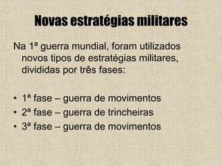 Novas estratégias militares
Na 1ª guerra mundial, foram utilizados
novos tipos de estratégias militares,
divididas por três fases:
• 1ª fase – guerra de movimentos
• 2ª fase – guerra de trincheiras
• 3ª fase – guerra de movimentos
 