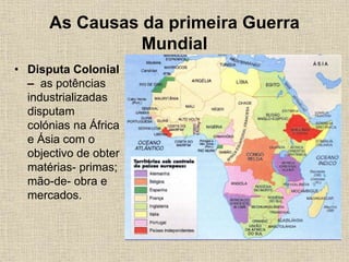 As Causas da primeira Guerra
Mundial
• Disputa Colonial
– as potências
industrializadas
disputam
colónias na África
e Ásia com o
objectivo de obter
matérias- primas;
mão-de- obra e
mercados.
 