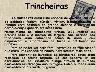 Trincheiras
As trincheiras eram uma espécie de caverna, em que
os soldados faziam “túneis”, viviam, bombardeavam o
inimigo com canhões de grande alcance e combatiam
corpo-a-corpo quando era necessário.
Normalmente as trincheiras tinham 2,30 metros de
profundidade e 2 metros de largura. Nas bermas das
trincheiras eram colocados sacos de areia , que
amparavam e amorteciam as balas e estilhaços de
bombas.
Para se poder ver para fora usavam-se os “fire steps”
que eram uma espécie de banco para ficarem mais altos.
Para prevenir as invasões, às trincheiras, estas eram
rodeadas de arame farpado. Só era possível ir, ou
aproximar-se, da Trincheira inimiga através de buracos
escavados em direcção aos inimigos. Estes buracos eram
escavados na “Terra de ninguém”
 