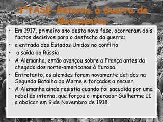 3ªfASE-Retorno à Guerra de
Movimentos
• Em 1917, primeiro ano desta nova fase, ocorreram dois
factos decisivos para o desfecho da guerra:
• a entrada dos Estados Unidos no conflito
• a saída da Rússia
• A Alemanha, então avançou sobre a França antes da
chegado dos norte-americanos à Europa.
• Entretanto, os alemães foram novamente detidos na
Segunda Batalha do Marne e forçados a recuar.
• A Alemanha ainda resistia quando foi sacudida por uma
rebelião interna, que forçou o imperador Guilherme II
a abdicar em 9 de Novembro de 1918.
 