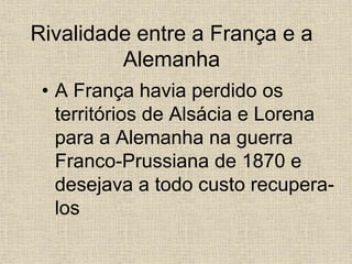 Rivalidade entre a França e a
Alemanha
• A França havia perdido os
territórios de Alsácia e Lorena
para a Alemanha na guerra
Franco-Prussiana de 1870 e
desejava a todo custo recupera-
los
 