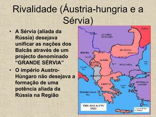 Rivalidade (Áustria-hungria e a
Sérvia)
• A Sérvia (aliada da
Rússia) desejava
unificar as nações dos
Balcãs através de um
projecto denominado
“GRANDE SÉRVIA”
• O império Austro-
Húngaro não desejava a
formação de uma
potência aliada da
Rússia na Região
 