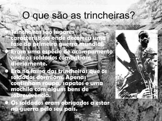 O que são as trincheiras? Trincheiras são lugares característicos onde decorreu uma fase da primeira guerra mundial. Eram uma espécie de acampamento onde os soldados combatiam diariamente.  Era na lama das trincheiras que os soldados dormiam. Apenas continham roupa, sapatos e uma mochila com alguns bens de sobrevivência. Os soldados eram obrigados a estar na guerra pelo seu país. 