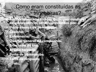 Como eram constituídas as trincheiras?  As trincheiras não tinham quaisquer condições de sobrevivência, sendo constituídas por: Posto avanço de observação; Cozinha; Enfermaria; Quartel general da companhia; Trincheira de tiro; Arame farpado; Posto de observação; Terra de ninguém; etc. 