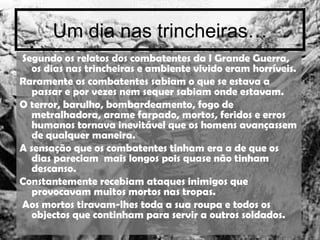 Um dia nas trincheiras… Segundo os relatos dos combatentes da I Grande Guerra, os dias nas trincheiras e ambiente vivido eram horríveis. Raramente os combatentes sabiam o que se estava a passar e por vezes nem sequer sabiam onde estavam. O terror, barulho, bombardeamento, fogo de metralhadora, arame farpado, mortos, feridos e erros humanos tornava inevitável que os homens avançassem de qualquer maneira. A sensação que os combatentes tinham era a de que os dias pareciam  mais longos pois quase não tinham descanso. Constantemente recebiam ataques inimigos que provocavam muitos mortos nas tropas. Aos mortos tiravam-lhes toda a sua roupa e todos os objectos que continham para servir a outros soldados. 