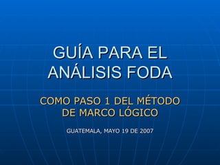 GUÍA PARA EL ANÁLISIS FODA COMO PASO 1 DEL MÉTODO DE MARCO LÓGICO GUATEMALA, MAYO 19 DE 2007 