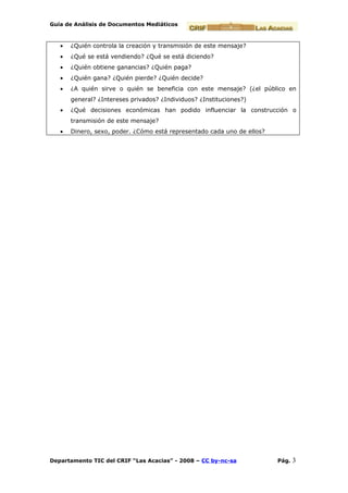 Guía de Análisis de Documentos Mediáticos



   •   ¿Quién controla la creación y transmisión de este mensaje?
   •   ¿Qué se está vendiendo? ¿Qué se está diciendo?
   •   ¿Quién obtiene ganancias? ¿Quién paga?
   •   ¿Quién gana? ¿Quién pierde? ¿Quién decide?
   •   ¿A quién sirve o quién se beneficia con este mensaje? (¿el público en
       general? ¿Intereses privados? ¿Individuos? ¿Instituciones?)
   •   ¿Qué decisiones económicas han podido influenciar la construcción o
       transmisión de este mensaje?
   •   Dinero, sexo, poder. ¿Cómo está representado cada uno de ellos?




Departamento TIC del CRIF “Las Acacias” - 2008 – CC by-nc-sa             Pág.   3
 