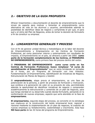 2.- OBJETIVO DE LA GUIA PROPUESTA

Ofrecer lineamientos y documentación al docente de emprendimiento que le
sirvan de soporte para motivar y fomentar el emprendimiento como
alternativa de vida en los alumnos y usuarios, permitiéndole además la
posibilidad de identificar ideas de negocio y comprenda el por qué, el para
qué y el cómo del Plan de Negocios, antes de tomar la decisión de formularlo
a fin de constituir su empresa.




3.- LINEAMIENTOS GENERALES Y PROCESO
Con el fin de generar unidad técnica y metodológica en la labor del docente
de Emprendimiento y Empresarismo en los Centros de Formación
Profesional, así como posicionar interna y externamente con resultados de
impacto, el Emprendimiento en el país, se ofrecerá a partir del 2005 como
parte de la formación complementaria de los Centros, el PROGRAMA
DE EMPRENDIMIENTO, como primera fase del proceso dentro del vector.

El PROGRAMA DE EMPRENDIMIENTO                 como curso corto en los
Centros de Formación Profesional, busca remplazar “el curso de
sensibilización al Emprendimiento” que se venía brindando en jornadas
de 4 horas, por un Programa de formación con tres módulos:
Fundamentaciòn al Emprendimiento, Identificación de Iniciativas de Negocio,
Estructuración de Planes de Negocio y Gestión

El emprendimiento, etapa previa al empresarismo, es una fase de
potenciación de la persona, a partir de procesos de formación y motivación,
que conlleva a la generación de valor en su proyecto de vida, permitiéndole
además la oportunidad de identificar iniciativas de negocio y comprender
académicamente la estructuración y contenido de un plan de negocios, para
que tenga claridad en su desarrollo cuando decida formularlo, pensando en la
conformación de nuevas empresas; aspecto que sería atendido en la fase de
empresarismo.

El empresarismo, segunda etapa del proceso, se convierte en la estrategia
que coadyuva en la construcción del tejido empresarial local, regional y
nacional mediante la implementación de un plan de negocios, la creación de
nuevas empresas su fortalecimiento, sostenibilidad y crecimiento. Esta fase
NO hace parte de las 32 horas del programa de Emprendimiento.


                                                                           3
 