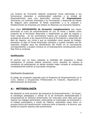 Los Centros de Formación deberán programar horas adicionales a los
funcionarios (docentes o profesionales) adscritos a la Unidad de
Emprendimiento para que desarrollen acciones de Empresarismo
(formación y/o tutorías) orientadas a la Formulación y desarrollo de Planes
de Negocio para presentar al fondo emprender y a la creación y
fortalecimiento de empresas con énfasis en Mipymes y/o economía Solidaria.

Para estos ESTUDIANTES de formación complementaría que hayan
terminado el curso de emprendimiento en sus 32 horas y deseen como
producto de la formación desarrollar e implementar su plan de negocio y
crear empresa, se les suministrara tutoría por proyecto individuales o
grupales de acuerdo a los requerimientos para la formulación y desarrollo del
plan de negocio, con miras a que se consoliden como equipo de trabajo,
presenten su plan al Fondo Emprender (siempre y cuando cumplan con los
requisitos exigidos para los beneficiarios del Fondo en la convocatoria
correspondiente) y puedan iniciarse en el empresarismo constituyendo como
fase final su empresa.


Certificación:

El alumno que no haya realizado la totalidad del programa y desee
reintegrarse al proceso deberá presentar como requisito de ingreso la
constancia de participación en donde acredite haber cursado el componente
inmediatamente anterior al cual desea reingresar.


Clasificación Ocupacional:

El código de ocupación asignado para el Programa de Emprendimiento es el
1123, relativo a Ocupaciones Profesionales en Creación, Organización y
Administración de Empresas.


4.- METODOLOGÍA
No obstante la corta duración del programa de Emprendimiento ( 16 horas),
la estrategia pedagógica a utilizar es la de formación desescolarizada o
semipresencial en sesiones presenciales con intervalos entre ellos para que
realicen los trabajos pertinentes; estimulando la Creatividad, la Innovación y
el trabajo participativo a través de Talleres, entendidos estos como un
proceso activo de transformación recíproca entre el docente y el alumno, que
facilite la creación colectiva del conocimiento.


                                                                            4
 