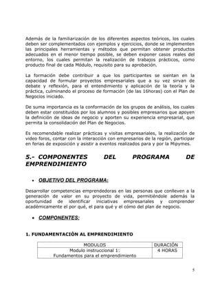 Además de la familiarización de los diferentes aspectos teóricos, los cuales
deben ser complementados con ejemplos y ejercicios, donde se implementen
las principales herramientas y métodos que permitan obtener productos
adecuados en el menor tiempo posible, se deben exponer casos reales del
entorno, los cuales permitan la realización de trabajos prácticos, como
producto final de cada Módulo, requisito para su aprobación.

La formación debe contribuir a que los participantes se sientan en           la
capacidad de formular proyectos empresariales que a su vez sirvan           de
debate y reflexión, para el entendimiento y aplicación de la teoría y        la
práctica, culminando el proceso de formación (de las 16horas) con el Plan   de
Negocios iniciado.

De suma importancia es la conformación de los grupos de análisis, los cuales
deben estar constituidos por los alumnos y posibles empresarios que apoyen
la definición de ideas de negocio y aporten su experiencia empresarial, que
permita la consolidación del Plan de Negocios.

Es recomendable realizar prácticas y visitas empresariales, la realización de
video foros, contar con la interacción con empresarios de la región, participar
en ferias de exposición y asistir a eventos realizados para y por la Mipymes.


5.- COMPONENTES                     DEL          PROGRAMA                 DE
EMPRENDIMIENTO

   •   OBJETIVO DEL PROGRAMA:

Desarrollar competencias emprendedoras en las personas que conlleven a la
generación de valor en su proyecto de vida, permitiéndole además la
oportunidad de identificar iniciativas empresariales y comprender
académicamente el por qué, el para qué y el cómo del plan de negocio.

   • COMPONENTES:


1. FUNDAMENTACIÒN AL EMPRENDIMIENTO

                         MODULOS                            DURACIÓN
                   Modulo instruccional 1:                   4 HORAS
             Fundamentos para el emprendimiento


                                                                              5
 
