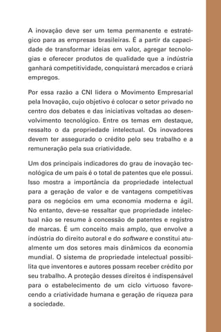A inovação deve ser um tema permanente e estraté-
gico para as empresas brasileiras. É a partir da capaci-
dade de transformar ideias em valor, agregar tecnolo-
gias e oferecer produtos de qualidade que a indústria
ganhará competitividade, conquistará mercados e criará
empregos.
Por essa razão a CNI lidera o Movimento Empresarial
pela Inovação, cujo objetivo é colocar o setor privado no
centro dos debates e das iniciativas voltadas ao desen-
volvimento tecnológico. Entre os temas em destaque,
ressalto o da propriedade intelectual. Os inovadores
devem ter assegurado o crédito pelo seu trabalho e a
remuneração pela sua criatividade.
Um dos principais indicadores do grau de inovação tec-
nológica de um país é o total de patentes que ele possui.
Isso mostra a importância da propriedade intelectual
para a geração de valor e de vantagens competitivas
para os negócios em uma economia moderna e ágil.
No entanto, deve-se ressaltar que propriedade intelec-
tual não se resume à concessão de patentes e registro
de marcas. É um conceito mais amplo, que envolve a
indústria do direito autoral e do software e constitui atu-
almente um dos setores mais dinâmicos da economia
mundial. O sistema de propriedade intelectual possibi-
lita que inventores e autores possam receber crédito por
seu trabalho. A proteção desses direitos é indispensável
para o estabelecimento de um ciclo virtuoso favore-
cendo a criatividade humana e geração de riqueza para
a sociedade.
 