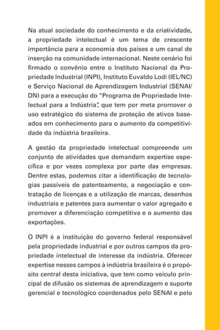 Na atual sociedade do conhecimento e da criatividade,
a propriedade intelectual é um tema de crescente
importância para a economia dos países e um canal de
inserção na comunidade internacional. Neste cenário foi
firmado o convênio entre o Instituto Nacional da Pro-
priedade Industrial (INPI), Instituto Euvaldo Lodi (IEL/NC)
e Serviço Nacional de Aprendizagem Industrial (SENAI/
DN) para a execução do “Programa de Propriedade Inte-
lectual para a Indústria”, que tem por meta promover o
uso estratégico do sistema de proteção de ativos base-
ados em conhecimento para o aumento da competitivi-
dade da indústria brasileira.
A gestão da propriedade intelectual compreende um
conjunto de atividades que demandam expertise espe-
cífica e por vezes complexa por parte das empresas.
Dentre estas, podemos citar a identificação de tecnolo-
gias passíveis de patenteamento, a negociação e con-
tratação de licenças e a utilização de marcas, desenhos
industriais e patentes para aumentar o valor agregado e
promover a diferenciação competitiva e o aumento das
exportações.
O INPI é a instituição do governo federal responsável
pela propriedade industrial e por outros campos da pro-
priedade intelectual de interesse da indústria. Oferecer
expertise nesses campos à indústria brasileira é o propó-
sito central desta iniciativa, que tem como veículo prin-
cipal de difusão os sistemas de aprendizagem e suporte
gerencial e tecnológico coordenados pelo SENAI e pelo
 