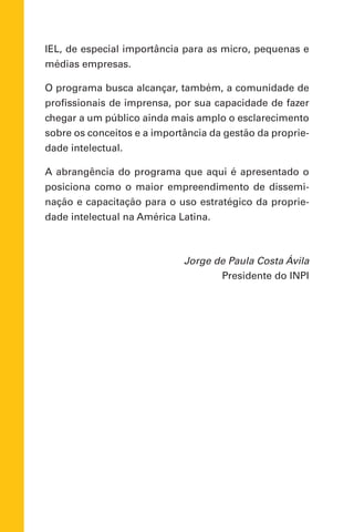 IEL, de especial importância para as micro, pequenas e
médias empresas.
O programa busca alcançar, também, a comunidade de
profissionais de imprensa, por sua capacidade de fazer
chegar a um público ainda mais amplo o esclarecimento
sobre os conceitos e a importância da gestão da proprie-
dade intelectual.
A abrangência do programa que aqui é apresentado o
posiciona como o maior empreendimento de dissemi-
nação e capacitação para o uso estratégico da proprie-
dade intelectual na América Latina.
Jorge de Paula Costa Ávila
Presidente do INPI
 