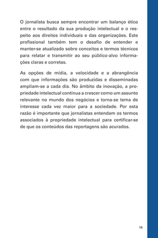 19
O jornalista busca sempre encontrar um balanço ético
entre o resultado da sua produção intelectual e o res-
peito aos direitos individuais e das organizações. Este
profissional também tem o desafio de entender e
manter-se atualizado sobre conceitos e termos técnicos
para relatar e transmitir ao seu público-alvo informa-
ções claras e corretas.
As opções de mídia, a velocidade e a abrangência
com que informações são produzidas e disseminadas
ampliam-se a cada dia. No âmbito da inovação, a pro-
priedade intelectual continua a crescer como um assunto
relevante no mundo dos negócios e torna-se tema de
interesse cada vez maior para a sociedade. Por esta
razão é importante que jornalistas entendam os termos
associados à propriedade intelectual para certificar-se
de que os conteúdos das reportagens são acurados.
 