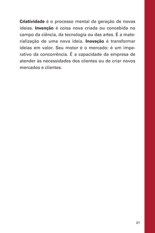21
Criatividade é o processo mental de geração de novas
ideias. Invenção é coisa nova criada ou concebida no
campo da ciência, da tecnologia ou das artes. É a mate-
rialização de uma nova ideia. Inovação é transformar
ideias em valor. Seu motor é o mercado: é um impe-
rativo da concorrência. É a capacidade da empresa de
atender às necessidades dos clientes ou de criar novos
mercados e clientes.
 