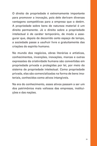 25
O direito de propriedade é extremamente importante
para promover a inovação, pois dele derivam diversas
vantagens competitivas para a empresa que o detém.
A propriedade sobre bens de natureza material é um
direito permanente. Já o direito sobre a propriedade
intelectual é de caráter temporário, de modo a asse-
gurar que, depois de decorrido certo espaço de tempo,
a sociedade passe a usufruir livre e gratuitamente das
criações do espírito humano.
No mundo dos negócios, obras literárias e artísticas,
conhecimentos, invenções, inovações, marcas e outras
expressões da criatividade humana são convertidas em
propriedade privada e protegidas por lei, por meio do
sistema de propriedade intelectual. Como propriedade
privada, elas são comercializadas na forma de bens ima-
teriais, conhecidos como ativos intangíveis.
Na era do conhecimento, esses ativos passam a ser um
dos patrimônios mais valiosos das empresas, institui-
ções e das nações.
 