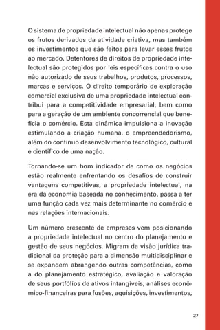 27
O sistema de propriedade intelectual não apenas protege
os frutos derivados da atividade criativa, mas também
os investimentos que são feitos para levar esses frutos
ao mercado. Detentores de direitos de propriedade inte-
lectual são protegidos por leis específicas contra o uso
não autorizado de seus trabalhos, produtos, processos,
marcas e serviços. O direito temporário de exploração
comercial exclusiva de uma propriedade intelectual con-
tribui para a competitividade empresarial, bem como
para a geração de um ambiente concorrencial que bene-
ficia o comércio. Esta dinâmica impulsiona a inovação
estimulando a criação humana, o empreendedorismo,
além do contínuo desenvolvimento tecnológico, cultural
e científico de uma nação.
Tornando-se um bom indicador de como os negócios
estão realmente enfrentando os desafios de construir
vantagens competitivas, a propriedade intelectual, na
era da economia baseada no conhecimento, passa a ter
uma função cada vez mais determinante no comércio e
nas relações internacionais.
Um número crescente de empresas vem posicionando
a propriedade intelectual no centro do planejamento e
gestão de seus negócios. Migram da visão jurídica tra-
dicional da proteção para a dimensão multidisciplinar e
se expandem abrangendo outras competências, como
a do planejamento estratégico, avaliação e valoração
de seus portfólios de ativos intangíveis, análises econô-
mico-financeiras para fusões, aquisições, investimentos,
 
