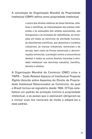 31
A convenção da Organização Mundial da Propriedade
Intelectual (Ompi) define como propriedade intelectual
a soma dos direitos relativos às obras literárias, artís-
ticas e cientificas, às interpretações dos artistas intér-
pretes e às execuções dos artistas executantes, aos
fonogramas e às emissões de radiodifusão, às inven-
ções em todos os domínios da atividade humana,
às descobertas científicas, aos desenhos e modelos
industriais, às marcas industriais, comerciais e de
serviço, bem como às firmas comerciais e denomi-
nações comercias, à proteção contra a concorrência
desleal e todos os outros direitos inerentes à ativi-
dade intelectual nos domínios industrial, científico,
literário e artístico.
A Organização Mundial do Comércio (OMC) criou o
Trips – Trade Related Aspects of Intellectual Property
Rights (Acordo sobre Aspectos do Direito de Proprie-
dade Intelectual Relacionados ao Comércio), do qual
o Brasil tornou-se signatário desde 1994. O Trips esta-
belece um padrão de proteção mínima à propriedade
intelectual, e os países que o assinaram obrigaram-se
a revisar suas leis nacionais de modo a adaptá-las a
esse padrão.
 