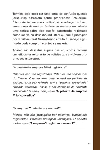 35
Terminologia pode ser uma fonte de confusão quando
jornalistas escrevem sobre propriedade intelectual.
É importante que esses profissionais conheçam sobre o
correto uso de termos técnicos ao escrever ou veicular
uma notícia sobre algo que foi patenteado, registrado
como marca ou desenho industrial ou que é protegido
por direito autoral. Se um termo errado é usado, o signi-
ficado pode comprometer toda a matéria.
Abaixo são descritos alguns dos equívocos comuns
cometidos na veiculação de notícias que envolvem pro-
priedade intelectual.
“A patente da empresa M foi registrada”
Patentes não são registradas. Patentes são concessões
do Estado. Quando uma patente está no período de
análise, deve ser referida como “patente depositada”.
Quando aprovada, passa a ser chamada de “patente
concedida”. O certo, pois, seria “A patente da empresa
M foi concedida”.
“A empresa Y patenteou a marca Z”
Marcas não são protegidas por patentes. Marcas são
registradas. Patentes protegem invenções. O correto,
assim, seria “A empresaY registrou a marca Z”.
 