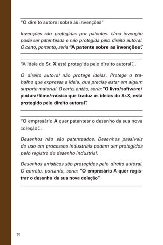 36
“O direito autoral sobre as invenções”
Invenções são protegidas por patentes. Uma invenção
pode ser patenteada e não protegida pelo direito autoral.
O certo, portanto, seria “A patente sobre as invenções”.
“A ideia do Sr. X está protegida pelo direito autoral”...
O direito autoral não protege ideias. Protege o tra-
balho que expressa a ideia, que precisa estar em algum
suporte material. O certo, então, seria: “O livro/software/
pintura/filme/música que traduz as ideias do Sr.X, está
protegido pelo direito autoral”.
“O empresário A quer patentear o desenho da sua nova
coleção”...
Desenhos não são patenteados. Desenhos passíveis
de uso em processos industriais podem ser protegidos
pelo registro de desenho industrial.
Desenhos artísticos são protegidos pelo direito autoral.
O correto, portanto, seria: “O empresário A quer regis-
trar o desenho da sua nova coleção”
 