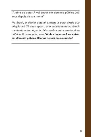37
“A obra do autor A vai entrar em domínio público 200
anos depois da sua morte”
No Brasil, o direito autoral protege a obra desde sua
criação até 70 anos após o ano subsequente ao faleci-
mento do autor. A partir daí sua obra entra em domínio
público. O certo, pois, seria “A obra do autor A vai entrar
em domínio público 70 anos depois da sua morte”.
 