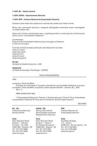 © 2010. IEL – Núcleo Central
© 2010. SENAI – Departamento Nacional
© 2010. INPI – Instituto Nacional da Propriedade Industrial
Qualquer parte desta obra poderá ser reproduzida, desde que citada a fonte.
Muito zelo, discussões técnicas e pesquisa bibliográfica atualizada foram empregadas
na edição desta obra.
Serão bem-vindas contribuições para o aperfeiçoamento e construção de conhecimento
sobre o tema “propriedade intelectual”.
Coordenação
Programa de Propriedade Intelectual para Inovação na Indústria
E-mail: pi@iel.org.br
A versão eletrônica desta publicação está disponível nos sites:
www.cni.org.br
www.sesi.org.br
www.senai.br
www.iel.org.br
www.impi.gov.br
IEL/NC
Unidade de Gestão Executiva – UGE
SENAI/DN
Unidade de Inovação eTecnologia – UNITEC
FICHA CATALOGRÁFICA
J95p
Jungmann, Diana de Mello
Proteção da criatividade e inovação: entendendo a propriedade intelectual: guia para
jornalistas / Diana de Mello Jungmann, Esther Aquemi Bonetti. – Brasília: IEL, 2010.
65 p.: il.
ISBN 978-85-87257-48-2
1. Propriedade Intelectual 2. Patente. 3. Direitos Autorais I.Título II.Título: Entendendo
a propriedade intelectual III. Guia para jornalistas IV. Bonetti, Esther Aquemi
CDU 608.5
IEL - NC
Instituto Euvaldo Lodi
Núcleo Central
Sede
Setor Bancário Norte
Quadra 1 – Bloco B
9º andar – Ed. CNC
70041-902 – Brasília – DF
Tel.: (61) 3317-9080
Fax: (61) 3317-9360
www.iel.org.br
SENAI - DN
Serviço Nacional de
Aprendizagem Industrial
Departamento Nacional
Sede
Setor Bancário Norte
Quadra 1 – Bloco C
Ed. Roberto Simonsen
70040-903 – Brasília – DF
Tel.: (61) 3317-9001
Fax: (61) 3317-9190
www.senai.br
INPI
Instituto Nacional da
Propriedade Industrial
Sede
Rua Mayrink Veiga,
nº 9 – Centro
20090-910 – Rio de Janeiro – RJ
Tel.: (21) 2139-3000
Fax: (21) 2139-3398
www.inpi.gov.br
 