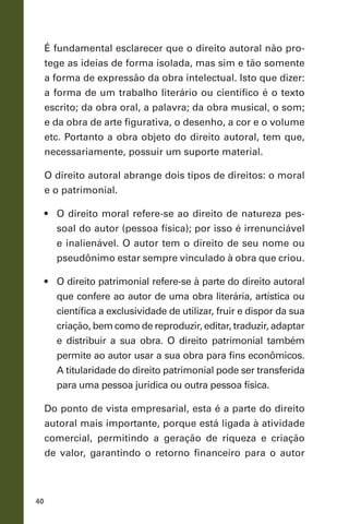 40
É fundamental esclarecer que o direito autoral não pro-
tege as ideias de forma isolada, mas sim e tão somente
a forma de expressão da obra intelectual. Isto que dizer:
a forma de um trabalho literário ou científico é o texto
escrito; da obra oral, a palavra; da obra musical, o som;
e da obra de arte figurativa, o desenho, a cor e o volume
etc. Portanto a obra objeto do direito autoral, tem que,
necessariamente, possuir um suporte material.
O direito autoral abrange dois tipos de direitos: o moral
e o patrimonial.
•	 O direito moral refere-se ao direito de natureza pes-
soal do autor (pessoa física); por isso é irrenunciável
e inalienável. O autor tem o direito de seu nome ou
pseudônimo estar sempre vinculado à obra que criou.
•	 O direito patrimonial refere-se à parte do direito autoral
que confere ao autor de uma obra literária, artística ou
científica a exclusividade de utilizar, fruir e dispor da sua
criação, bem como de reproduzir, editar, traduzir, adaptar
e distribuir a sua obra. O direito patrimonial também
permite ao autor usar a sua obra para fins econômicos.
A titularidade do direito patrimonial pode ser transferida
para uma pessoa jurídica ou outra pessoa física.
Do ponto de vista empresarial, esta é a parte do direito
autoral mais importante, porque está ligada à atividade
comercial, permitindo a geração de riqueza e criação
de valor, garantindo o retorno financeiro para o autor
 