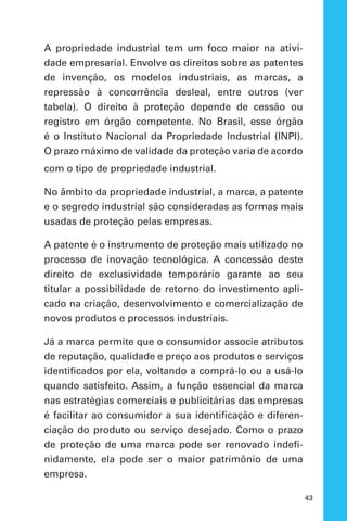 43
A propriedade industrial tem um foco maior na ativi-
dade empresarial. Envolve os direitos sobre as patentes
de invenção, os modelos industriais, as marcas, a
repressão à concorrência desleal, entre outros (ver
tabela). O direito à proteção depende de cessão ou
registro em órgão competente. No Brasil, esse órgão
é o Instituto Nacional da Propriedade Industrial (INPI).
O prazo máximo de validade da proteção varia de acordo
com o tipo de propriedade industrial.
No âmbito da propriedade industrial, a marca, a patente
e o segredo industrial são consideradas as formas mais
usadas de proteção pelas empresas.
A patente é o instrumento de proteção mais utilizado no
processo de inovação tecnológica. A concessão deste
direito de exclusividade temporário garante ao seu
titular a possibilidade de retorno do investimento apli-
cado na criação, desenvolvimento e comercialização de
novos produtos e processos industriais.
Já a marca permite que o consumidor associe atributos
de reputação, qualidade e preço aos produtos e serviços
identificados por ela, voltando a comprá-lo ou a usá-lo
quando satisfeito. Assim, a função essencial da marca
nas estratégias comerciais e publicitárias das empresas
é facilitar ao consumidor a sua identificação e diferen-
ciação do produto ou serviço desejado. Como o prazo
de proteção de uma marca pode ser renovado indefi-
nidamente, ela pode ser o maior patrimônio de uma
empresa.
 