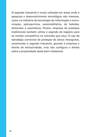 44
O segredo industrial é muito utilizado em áreas onde a
pesquisa e desenvolvimento tecnológico são intensos,
como na indústria de tecnologia da informação e comu-
nicação, petroquímica, automobilística, de bebidas,
alimentos e cosméticos. Porém, empresa de produtos
tradicionais também utiliza o segredo de negócio para
se manter competitiva no mercado que atua. O uso da
estratégia comercial de proteção de ativos intangíveis,
envolvendo o segredo industrial, garante à empresa o
direito de exclusividade, mas não configura o direito
sobre a propriedade deste bem intelectual.
 