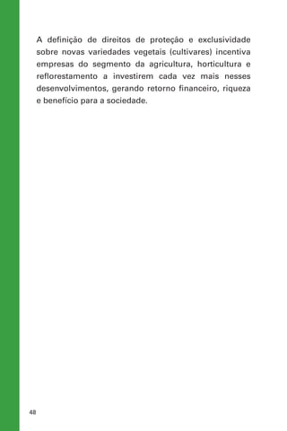 48
A definição de direitos de proteção e exclusividade
sobre novas variedades vegetais (cultivares) incentiva
empresas do segmento da agricultura, horticultura e
reflorestamento a investirem cada vez mais nesses
desenvolvimentos, gerando retorno financeiro, riqueza
e benefício para a sociedade.
 