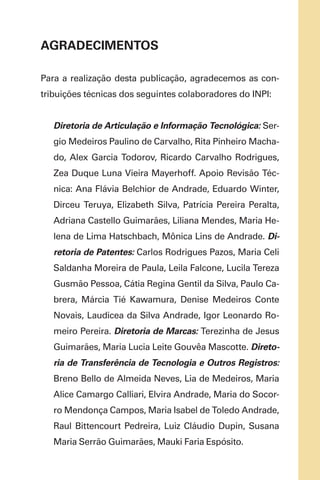 AGRADECIMENTOS
Para a realização desta publicação, agradecemos as con-
tribuições técnicas dos seguintes colaboradores do INPI:
Diretoria de Articulação e Informação Tecnológica: Ser-
gio Medeiros Paulino de Carvalho, Rita Pinheiro Macha-
do, Alex Garcia Todorov, Ricardo Carvalho Rodrigues,
Zea Duque Luna Vieira Mayerhoff. Apoio Revisão Téc-
nica: Ana Flávia Belchior de Andrade, Eduardo Winter,
Dirceu Teruya, Elizabeth Silva, Patrícia Pereira Peralta,
Adriana Castello Guimarães, Liliana Mendes, Maria He-
lena de Lima Hatschbach, Mônica Lins de Andrade. Di-
retoria de Patentes: Carlos Rodrigues Pazos, Maria Celi
Saldanha Moreira de Paula, Leila Falcone, Lucila Tereza
Gusmão Pessoa, Cátia Regina Gentil da Silva, Paulo Ca-
brera, Márcia Tié Kawamura, Denise Medeiros Conte
Novais, Laudicea da Silva Andrade, Igor Leonardo Ro-
meiro Pereira. Diretoria de Marcas: Terezinha de Jesus
Guimarães, Maria Lucia Leite Gouvêa Mascotte. Direto-
ria de Transferência de Tecnologia e Outros Registros:
Breno Bello de Almeida Neves, Lia de Medeiros, Maria
Alice Camargo Calliari, Elvira Andrade, Maria do Socor-
ro Mendonça Campos, Maria Isabel de Toledo Andrade,
Raul Bittencourt Pedreira, Luiz Cláudio Dupin, Susana
Maria Serrão Guimarães, Mauki Faria Espósito.
 