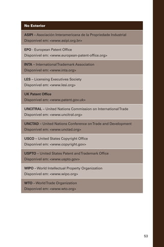 53
No Exterior
ASIPI – Asociación Interamericana de la Propriedade Industrial
Disponível em: <www.asipi.org.br>
EPO - European Patent Office
Disponível em: <www.european-patent-office.org>
INTA – InternationalTrademark Association
Disponível em: <www.inta.org>
LES – Licensing Executives Society
Disponível em: <www.lesi.org>
UK Patent Office
Disponível em: <www.patent.gov.uk>
UNCITRAL – United Nations Commission on InternationalTrade
Disponível em: <www.uncitral.org>
UNCTAD – United Nations Conference onTrade and Development
Disponível em: <www.unctad.org>
USCO – United States Copyright Office
Disponível em: <www.copyright.gov>
USPTO – United States Patent andTrademark Office
Disponível em: <www.uspto.gov>
WIPO – World Intellectual Property Organization
Disponível em: <www.wipo.org>
WTO – WorldTrade Organization
Disponível em: <www.wto.org>
 
