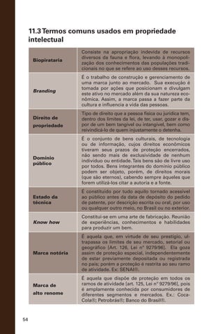 54
11.3Termos comuns usados em propriedade
intelectual
Biopirataria
Consiste na apropriação indevida de recursos
diversos da fauna e flora, levando à monopoli-
zação dos conhecimentos das populações tradi-
cionais no que se refere ao uso desses recursos.
Branding
É o trabalho de construção e gerenciamento de
uma marca junto ao mercado. Sua execução é
tomada por ações que posicionam e divulgam
este ativo no mercado além da sua natureza eco-
nômica. Assim, a marca passa a fazer parte da
cultura e influencia a vida das pessoas.
Direito de
propriedade
Tipo de direito que a pessoa física ou jurídica tem,
dentro dos limites da lei, de ter, usar, gozar e dis-
por de um bem tangível ou intangível, bem como
reivindicá-lo de quem injustamente o detenha.
Domínio
público
É o conjunto de bens culturais, de tecnologia
ou de informação, cujos direitos econômicos
tiveram seus prazos de proteção encerrados,
não sendo mais de exclusividade de nenhum
indivíduo ou entidade.Tais bens são de livre uso
por todos. Bens integrantes do domínio público
podem ser objeto, porém, de direitos morais
(que são eternos), cabendo sempre àqueles que
forem utilizá-los citar a autoria e a fonte.
Estado da
técnica
É constituído por tudo aquilo tornado acessível
ao público antes da data de depósito do pedido
de patente, por descrição escrita ou oral, por uso
ou qualquer outro meio, no Brasil ou no exterior.
Know how
Constitui-se em uma arte de fabricação. Reunião
de experiências, conhecimentos e habilidades
para produzir um bem.
Marca notória
É aquela que, em virtude de seu prestígio, ul-
trapassa os limites de seu mercado, setorial ou
geográfico [Art. 126, Lei nº 9279/96]. Ela goza
assim de proteção especial, independentemente
de estar previamente depositada ou registrada
no país; porém a proteção é restrita ao seu ramo
de atividade. Ex: SENAI®.
Marca de
alto renome
É aquela que dispõe de proteção em todos os
ramos de atividade [art. 125, Lei nº 9279/96], pois
é amplamente conhecida por consumidores de
diferentes segmentos e mercados. Ex.: Coca-
Cola®; Petrobrás®; Banco do Brasil®.
 