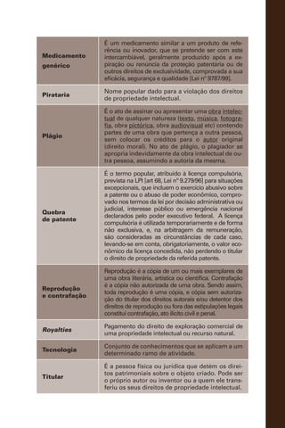 Medicamento
genérico
É um medicamento similar a um produto de refe-
rência ou inovador, que se pretende ser com este
intercambiável, geralmente produzido após a ex-
piração ou renúncia da proteção patentária ou de
outros direitos de exclusividade, comprovada a sua
eficácia, segurança e qualidade [Lei nº 9787/99].
Pirataria
Nome popular dado para a violação dos direitos
de propriedade intelectual.
Plágio
É o ato de assinar ou apresentar uma obra intelec-
tual de qualquer natureza (texto, música, fotogra-
fia, obra pictórica, obra audiovisual etc) contendo
partes de uma obra que pertença a outra pessoa,
sem colocar os créditos para o autor original
(direito moral). No ato de plágio, o plagiador se
apropria indevidamente da obra intelectual de ou-
tra pessoa, assumindo a autoria da mesma.
Quebra
de patente
É o termo popular, atribuído à licença compulsória,
prevista na LPI [art 68, Lei nº 9.279/96] para situações
excepcionais, que incluem o exercício abusivo sobre
a patente ou o abuso de poder econômico, compro-
vado nos termos da lei por decisão administrativa ou
judicial, interesse público ou emergência nacional
declarados pelo poder executivo federal. A licença
compulsória é utilizada temporariamente e de forma
não exclusiva, e, na arbitragem da remuneração,
são consideradas as circunstâncias de cada caso,
levando-se em conta, obrigatoriamente, o valor eco-
nômico da licença concedida, não perdendo o titular
o direito de propriedade da referida patente.
Reprodução
e contrafação
Reprodução é a cópia de um ou mais exemplares de
uma obra literária, artística ou científica. Contrafação
é a cópia não autorizada de uma obra. Sendo assim,
toda reprodução é uma cópia, e cópia sem autoriza-
ção do titular dos direitos autorais e/ou detentor dos
direitos de reprodução ou fora das estipulações legais
constitui contrafação, ato ilícito civil e penal.
Royalties
Pagamento do direito de exploração comercial de
uma propriedade intelectual ou recurso natural.
Tecnologia
Conjunto de conhecimentos que se aplicam a um
determinado ramo de atividade.
Titular
É a pessoa física ou jurídica que detém os direi-
tos patrimoniais sobre o objeto criado. Pode ser
o próprio autor ou inventor ou a quem ele trans-
feriu os seus direitos de propriedade intelectual.
 
