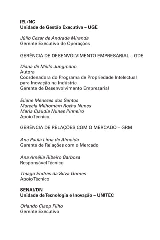 IEL/NC
Unidade de Gestão Executiva – UGE
Júlio Cezar de Andrade Miranda
Gerente Executivo de Operações
GERÊNCIA DE DESENVOLVIMENTO EMPRESARIAL – GDE
Diana de Mello Jungmann
Autora
Coordenadora do Programa de Propriedade Intelectual
para Inovação na Indústria
Gerente de Desenvolvimento Empresarial
Eliane Menezes dos Santos
Marcela Milhomem Rocha Nunes
Maria Cláudia Nunes Pinheiro
ApoioTécnico
GERÊNCIA DE RELAÇÕES COM O MERCADO – GRM
Ana Paula Lima de Almeida
Gerente de Relações com o Mercado
Ana Amélia Ribeiro Barbosa
ResponsávelTécnico
Thiago Endres da Silva Gomes
ApoioTécnico
SENAI/DN
Unidade deTecnologia e Inovação – UNITEC
Orlando Clapp Filho
Gerente Executivo
 