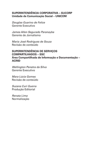 SUPERINTENDÊNCIA CORPORATIVA – SUCORP
Unidade de Comunicação Social – UNICOM
Douglas Guarino de Felice
Gerente Executivo
James Allen Segurado Paranayba
Gerente de Jornalismo
Maria José Rodrigues de Souza
Revisão de conteúdo
SUPERINTENDÊNCIA DE SERVIÇOS
COMPARTILHADOS – SSC
Área Compartilhada de Informação e Documentação –
ACIND
Wellington Penetra da Silva
Gerente Executivo
Mara Lúcia Gomes
Revisão de conteúdo
Suzana Curi Guerra
Produção Editorial
Renata Lima
Normalização
 