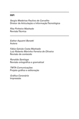 INPI
Sergio Medeiros Paulino de Carvalho
Diretor de Articulação e InformaçãoTecnológica
Rita Pinheiro Machado
RevisãoTécnica
Esther Aquemi Bonetti
Autora
Fábia Galvão Costa Machado
Luiz Roberto Marinho Ferreira de Oliveira
Revisão de conteúdo
Ronaldo Santiago
Revisão ortográfica e gramatical
TMTA Comunicações
Projeto gráfico e editoração
Gráfica Coronário
Impressão
 