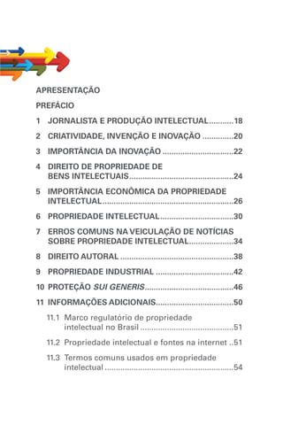 APRESENTAÇÃO
PREFÁCIO
1	 JORNALISTA E PRODUÇÃO INTELECTUAL............18
2	 CRIATIVIDADE, INVENÇÃO E INOVAÇÃO...............20
3	IMPORTÂNCIA DA INOVAÇÃO.................................22
4	DIREITO DE PROPRIEDADE DE
BENS INTELECTUAIS................................................24
5	IMPORTÂNCIA ECONÔMICA DA PROPRIEDADE
INTELECTUAL............................................................26
6	 PROPRIEDADE INTELECTUAL..................................30
7	ERROS COMUNS NA VEICULAÇÃO DE NOTÍCIAS
SOBRE PROPRIEDADE INTELECTUAL.....................34
8	DIREITO AUTORAL....................................................38
9	 PROPRIEDADE INDUSTRIAL....................................42
10	 PROTEÇÃO SUI GENERIS.........................................46
11	INFORMAÇÕES ADICIONAIS...................................50
11.1 	Marco regulatório de propriedade
intelectual no Brasil...........................................51
11.2 	Propriedade intelectual e fontes na internet ..51
11.3 	Termos comuns usados em propriedade
intelectual...........................................................54
 