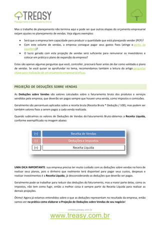 contato@treasy.com.br
www.treasy.com.br
Mas o trabalho de planejamento não termina aqui e pode ser que outras etapas do orçamento empresarial
exijam ajustes no planejamento de vendas. Veja alguns exemplos:
 Será que a empresa tem capacidade para produzir a quantidade que está planejando vender (PCP)?
 Com este volume de vendas, a empresa consegue pagar seus gastos fixos (atinge o ponto de
equilíbrio)?
 O lucro gerado com esta projeção de vendas será suficiente para remunerar os investidores e
colocar em prática o plano de expansão da empresa?
Estas são apenas algumas perguntas que você, controller, precisará fazer antes de dar como validado o plano
de vendas. Se você quiser se aprofundar no tema, recomendamos também a leitura do artigo perguntas
chave para realização de um orçamento empresarial eficaz.
PROJEÇÃO DE DEDUÇÕES SOBRE VENDAS
As Deduções sobre Vendas são valores calculados sobre o faturamento bruto dos produtos e serviços
vendidos pela empresa, que deverão ser pagos sempre que houver uma venda, como impostos e comissões.
Geralmente são percentuais aplicados sobre a receita bruta (Receita Bruta * Dedução / 100), mas podem ser
também valores fixos a serem pagos a cada venda realizada.
Quando subtraímos os valores de Deduções de Vendas do Faturamento Bruto obtemos a Receita Líquida,
conforme exemplificado na imagem abaixo:
UMA DICA IMPORTANTE: sua empresa precisa ter muito cuidado com as deduções sobre vendas na hora de
realizar seus planos, pois o dinheiro que realmente terá disponível para pagar seus custos, despesas e
realizar investimentos é a Receita Líquida, já desconsiderando as deduções que deverão ser pagas.
Geralmente pode-se trabalhar para reduzir das deduções do faturamento, mas a maior parte delas, como os
impostos, não tem como fugir, então a melhor coisa é sempre partir da Receita Líquida para realizar as
demais projeções.
Ótimo! Agora já estamos entendidos sobre o que as deduções representam no resultado da empresa, então
vamos ver na prática como elaborar a Projeção de Deduções sobre Vendas de seu negócio!
 