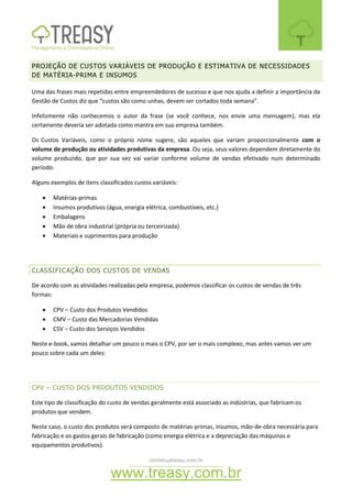 contato@treasy.com.br
www.treasy.com.br
PROJEÇÃO DE CUSTOS VARIÁVEIS DE PRODUÇÃO E ESTIMATIVA DE NECESSIDADES
DE MATÉRIA-PRIMA E INSUMOS
Uma das frases mais repetidas entre empreendedores de sucesso e que nos ajuda a definir a importância da
Gestão de Custos diz que “custos são como unhas, devem ser cortados toda semana”.
Infelizmente não conhecemos o autor da frase (se você conhece, nos envie uma mensagem), mas ela
certamente deveria ser adotada como mantra em sua empresa também.
Os Custos Variáveis, como o próprio nome sugere, são aqueles que variam proporcionalmente com o
volume de produção ou atividades produtivas da empresa. Ou seja, seus valores dependem diretamente do
volume produzido, que por sua vez vai variar conforme volume de vendas efetivado num determinado
período.
Alguns exemplos de itens classificados custos variáveis:
 Matérias-primas
 Insumos produtivos (água, energia elétrica, combustíveis, etc.)
 Embalagens
 Mão de obra industrial (própria ou terceirizada)
 Materiais e suprimentos para produção
CLASSIFICAÇÃO DOS CUSTOS DE VENDAS
De acordo com as atividades realizadas pela empresa, podemos classificar os custos de vendas de três
formas:
 CPV – Custo dos Produtos Vendidos
 CMV – Custo das Mercadorias Vendidas
 CSV – Custo dos Serviços Vendidos
Neste e-book, vamos detalhar um pouco o mais o CPV, por ser o mais complexo, mas antes vamos ver um
pouco sobre cada um deles:
CPV – CUSTO DOS PRODUTOS VENDIDOS
Este tipo de classificação do custo de vendas geralmente está associado as indústrias, que fabricam os
produtos que vendem.
Neste caso, o custo dos produtos será composto de matérias-primas, insumos, mão-de-obra necessária para
fabricação e os gastos gerais de fabricação (como energia elétrica e a depreciação das máquinas e
equipamentos produtivos).
 