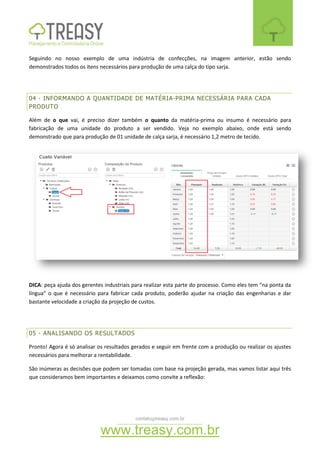 contato@treasy.com.br
www.treasy.com.br
Seguindo no nosso exemplo de uma indústria de confecções, na imagem anterior, estão sendo
demonstrados todos os itens necessários para produção de uma calça do tipo sarja.
04 - INFORMANDO A QUANTIDADE DE MATÉRIA-PRIMA NECESSÁRIA PARA CADA
PRODUTO
Além de o que vai, é preciso dizer também o quanto da matéria-prima ou insumo é necessário para
fabricação de uma unidade do produto a ser vendido. Veja no exemplo abaixo, onde está sendo
demonstrado que para produção de 01 unidade de calça sarja, é necessário 1,2 metro de tecido.
DICA: peça ajuda dos gerentes industriais para realizar esta parte do processo. Como eles tem “na ponta da
língua” o que é necessário para fabricar cada produto, poderão ajudar na criação das engenharias e dar
bastante velocidade a criação da projeção de custos.
05 - ANALISANDO OS RESULTADOS
Pronto! Agora é só analisar os resultados gerados e seguir em frente com a produção ou realizar os ajustes
necessários para melhorar a rentabilidade.
São inúmeras as decisões que podem ser tomadas com base na projeção gerada, mas vamos listar aqui três
que consideramos bem importantes e deixamos como convite a reflexão:
 