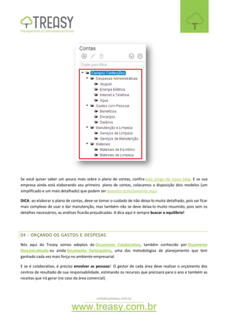 contato@treasy.com.br
www.treasy.com.br
Se você quiser saber um pouco mais sobre o plano de contas, confira este artigo de nosso blog. E se sua
empresa ainda está elaborando seu primeiro plano de contas, colocamos a disposição dois modelos (um
simplificado e um mais detalhado) que podem ser baixados gratuitamente aqui.
DICA: ao elaborar o plano de contas, deve-se tomar o cuidado de não deixa-lo muito detalhado, pois vai ficar
mais complexo de usar e dar manutenção, mas também não se deve deixa-lo muito resumido, pois sem os
detalhes necessários, as análises ficarão prejudicadas. A dica aqui é sempre buscar o equilíbrio!
04 - ORÇANDO OS GASTOS E DESPESAS
Nós aqui do Treasy somos adeptos do Orçamento Colaborativo, também conhecido por Orçamento
Descentralizado ou ainda Orçamento Participativo, uma das metodologias de planejamento que tem
ganhado cada vez mais força no ambiente empresarial.
E se é colaborativo, é preciso envolver as pessoas! O gestor de cada área deve realizar o orçamento dos
centros de resultado de sua responsabilidade, estimando os recursos que precisará para o ano e também as
receitas que irá gerar (no caso da área comercial).
 