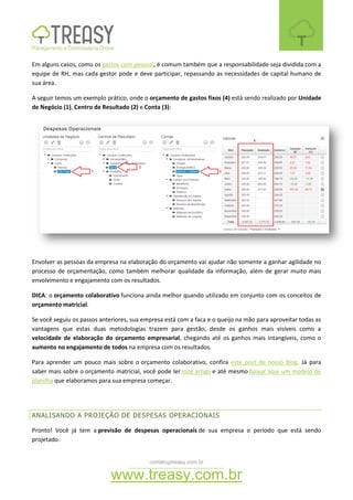 contato@treasy.com.br
www.treasy.com.br
Em alguns casos, como os gastos com pessoal, é comum também que a responsabilidade seja dividida com a
equipe de RH, mas cada gestor pode e deve participar, repassando as necessidades de capital humano de
sua área.
A seguir temos um exemplo prático, onde o orçamento de gastos fixos (4) está sendo realizado por Unidade
de Negócio (1), Centro de Resultado (2) e Conta (3):
Envolver as pessoas da empresa na elaboração do orçamento vai ajudar não somente a ganhar agilidade no
processo de orçamentação, como também melhorar qualidade da informação, além de gerar muito mais
envolvimento e engajamento com os resultados.
DICA: o orçamento colaborativo funciona ainda melhor quando utilizado em conjunto com os conceitos de
orçamento matricial.
Se você seguiu os passos anteriores, sua empresa está com a faca e o queijo na mão para aproveitar todas as
vantagens que estas duas metodologias trazem para gestão, desde os ganhos mais visíveis como a
velocidade de elaboração do orçamento empresarial, chegando até os ganhos mais intangíveis, como o
aumento no engajamento de todos na empresa com os resultados.
Para aprender um pouco mais sobre o orçamento colaborativo, confira este post de nosso blog. Já para
saber mais sobre o orçamento matricial, você pode ler este artigo e até mesmo baixar aqui um modelo de
planilha que elaboramos para sua empresa começar.
ANALISANDO A PROJEÇÃO DE DESPESAS OPERACIONAIS
Pronto! Você já tem a previsão de despesas operacionais de sua empresa o período que está sendo
projetado.
 