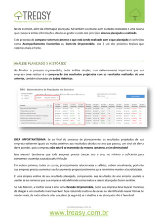 contato@treasy.com.br
www.treasy.com.br
Neste exemplo, além da informação planejada, há também as colunas com os dados realizados e uma coluna
que compara ambas informações, dando ao gestor a visão dos principais desvios planejado x realizado.
Este processo de comparar sistematicamente o que está sendo realizado com o que planejado é conhecido
como Acompanhamento Econômico ou Controle Orçamentário, que é um dos próximos tópicos que
veremos mais a frente.
ANÁLISE PLANEJADO X HISTÓRICO
Ao finalizar o processo orçamentário, outra análise simples, mas extremamente importante que sua
empresa deve realizar é a comparação dos resultados projetados com os resultados realizados do ano
anterior, também chamados de dados históricos.
DICA IMPORTANTÍSSIMA: Se ao final do processo de planejamento, os resultados projetados de sua
empresa estiverem iguais ou muito próximos aos resultados obtidos no ano que passou, um sinal de alerta
deve acender, pois a empresa não estará se mantendo do mesmo tamanho, e sim diminuindo!
Isso mesmo! Lembre-se que toda empresa precisa crescer ano a ano, no mínimo o suficiente para
compensar as perdas causadas pela inflação.
Em outras palavras, todos os custos, principalmente relacionados a salários, sobem anualmente, portanto
sua empresa precisa aumentar seu faturamento proporcionalmente para no mínimo manter a lucratividade.
E uma simples análise do seu resultado planejado, comparando- aos resultados do ano anterior ajudará a
avaliar se os números que sua empresa está definindo como metas a serem alcançadas fazem sentido.
Se não fizerem, a melhor coisa é criar uma Revisão Orçamentária, onde sua empresa deve buscar maneiras
de chegar a um resultado mais favorável. Seja reduzindo custos e despesas ou identificando novas formas de
vender mais, de nada adianta criar um plano (e segui-lo) se o destino a ser alcançado não é favorável.
 