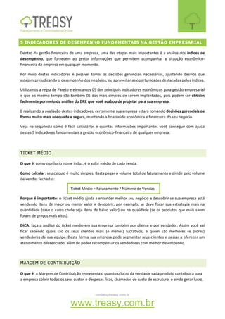 contato@treasy.com.br
www.treasy.com.br
5 INDICADORES DE DESEMPENHO FUNDAMENTAIS NA GESTÃO EMPRESARIAL
Dentro da gestão financeira de uma empresa, uma das etapas mais importantes é a análise dos índices de
desempenho, que fornecem ao gestor informações que permitem acompanhar a situação econômico-
financeira da empresa em qualquer momento.
Por meio destes indicadores é possível tomar as decisões gerenciais necessárias, ajustando desvios que
estejam prejudicando o desempenho dos negócios, ou aproveitar as oportunidades destacadas pelos índices.
Utilizamos a regra de Pareto e elencamos 05 dos principais indicadores econômicos para gestão empresarial
e que ao mesmo tempo são também 05 dos mais simples de serem implantados, pois podem ser obtidos
facilmente por meio da análise do DRE que você acabou de projetar para sua empresa.
E realizando a avaliação destes indicadores, certamente sua empresa estará tomando decisões gerenciais de
forma muito mais adequada e segura, mantendo a boa saúde econômica e financeira do seu negócio.
Veja na sequência como é fácil calculá-los e quantas informações importantes você consegue com ajuda
destes 5 indicadores fundamentais a gestão econômico-financeira de qualquer empresa.
TICKET MÉDIO
O que é: como o próprio nome induz, é o valor médio de cada venda.
Como calcular: seu calculo é muito simples. Basta pegar o volume total de faturamento e dividir pelo volume
de vendas fechadas:
Ticket Médio = Faturamento / Número de Vendas
Porque é importante: o ticket médio ajuda a entender melhor seu negócio e descobrir se sua empresa está
vendendo itens de maior ou menor valor e descobrir, por exemplo, se deve focar sua estratégia mais na
quantidade (caso o carro chefe seja itens de baixo valor) ou na qualidade (se os produtos que mais saem
forem de preços mais altos).
DICA: faça a análise do ticket médio em sua empresa também por cliente e por vendedor. Assim você vai
ficar sabendo quais são os seus clientes mais (e menos) lucrativos, e quem são melhores (e piores)
vendedores de sua equipe. Desta forma sua empresa pode segmentar seus clientes e passar a oferecer um
atendimento diferenciado, além de poder recompensar os vendedores com melhor desempenho.
MARGEM DE CONTRIBUIÇÃO
O que é: a Margem de Contribuição representa o quanto o lucro da venda de cada produto contribuirá para
a empresa cobrir todos os seus custos e despesas fixas, chamados de custo de estrutura, e ainda gerar lucro.
 